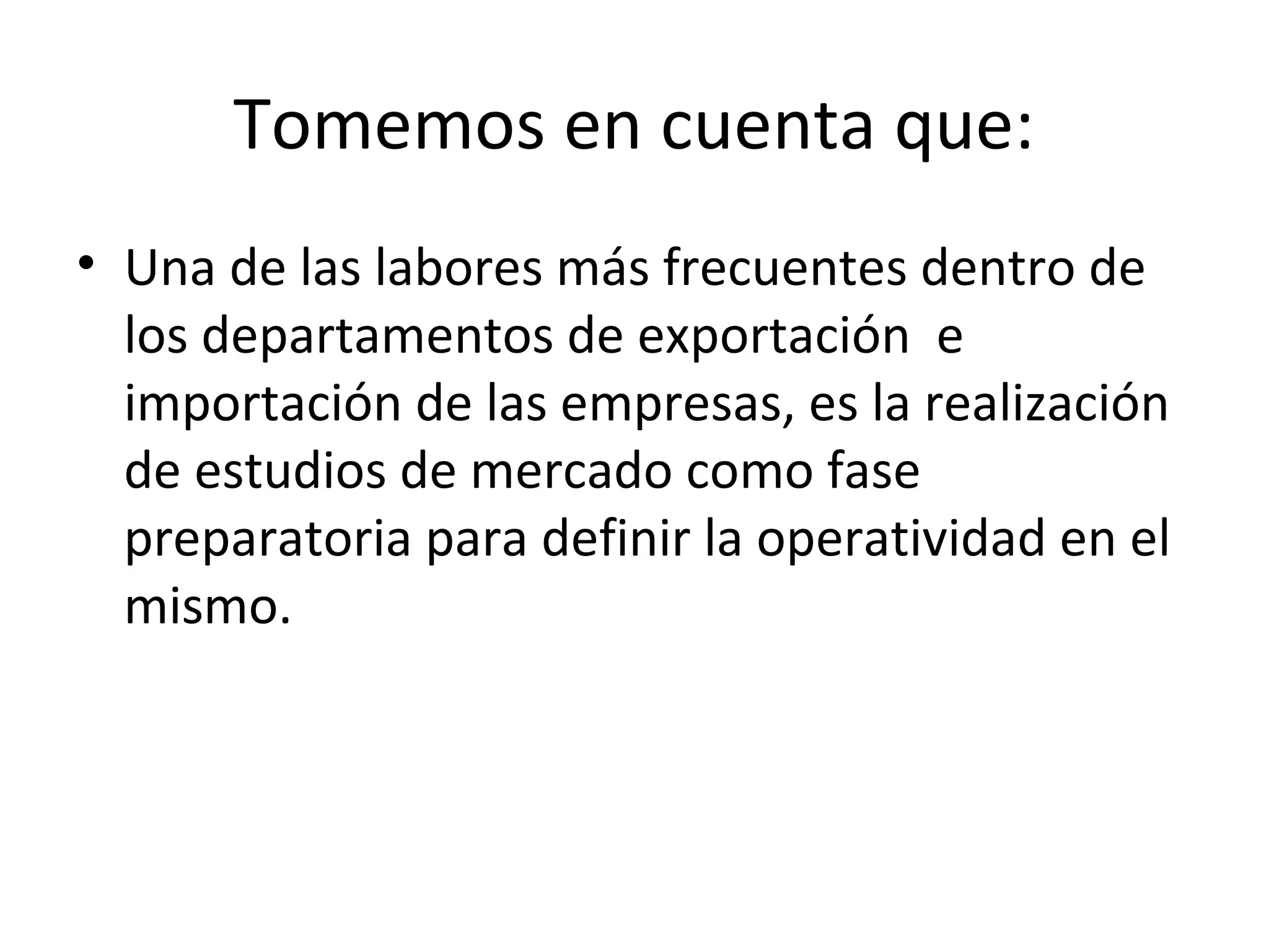 Tomemos en cuenta que:
• Una de las labores más frecuentes dentro de
los departamentos de exportación e
importación de las empresas, es la realización
de estudios de mercado como fase
preparatoria para definir la operatividad en el
mismo.
 