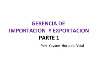 Por: Yovane Hurtado Vidal
GERENCIA DE
IMPORTACION Y EXPORTACION
PARTE 1
 