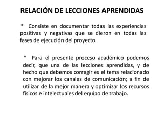 RELACIÓN DE LECCIONES APRENDIDAS
* Consiste en documentar todas las experiencias
positivas y negativas que se dieron en todas las
fases de ejecución del proyecto.
* Para el presente proceso académico podemos
decir, que una de las lecciones aprendidas, y de
hecho que debemos corregir es el tema relacionado
con mejorar los canales de comunicación; a fin de
utilizar de la mejor manera y optimizar los recursos
físicos e intelectuales del equipo de trabajo.
 
