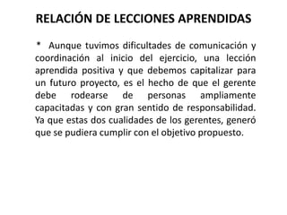 RELACIÓN DE LECCIONES APRENDIDAS
* Aunque tuvimos dificultades de comunicación y
coordinación al inicio del ejercicio, una lección
aprendida positiva y que debemos capitalizar para
un futuro proyecto, es el hecho de que el gerente
debe rodearse de personas ampliamente
capacitadas y con gran sentido de responsabilidad.
Ya que estas dos cualidades de los gerentes, generó
que se pudiera cumplir con el objetivo propuesto.
 