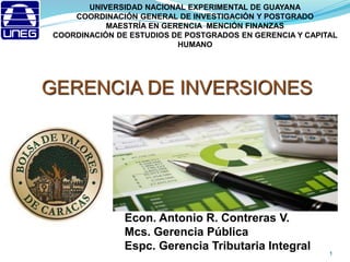 GERENCIA DE INVERSIONES
1
UNIVERSIDAD NACIONAL EXPERIMENTAL DE GUAYANA
COORDINACIÓN GENERAL DE INVESTIGACIÓN Y POSTGRADO
MAESTRÍA EN GERENCIA MENCIÓN FINANZAS
COORDINACIÓN DE ESTUDIOS DE POSTGRADOS EN GERENCIA Y CAPITAL
HUMANO
Econ. Antonio R. Contreras V.
Mcs. Gerencia Pública
Espc. Gerencia Tributaria Integral
 