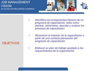 JOB MANAGEMENT
VISION
SU ALIADO EN RECURSOS HUMANOS




                        •       Identificar los componentes básicos de un
                                programa de capacitación, tales como
                                planear, administrar, ejecutar y evaluar los
                                procesos de capacitación

                        •       Reconocer el impacto de la capacitación a
                                partir de una correcta planeación del
                                programa de capacitación
OBJETIVOS
                        •       Elaborar un plan de trabajo ajustado a los
                                requerimientos de la organización.
 