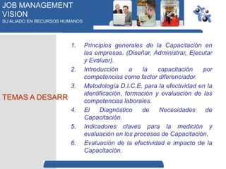 JOB MANAGEMENT
VISION
SU ALIADO EN RECURSOS HUMANOS




                        1.
                  Principios generales de la Capacitación en
                  las empresas. (Diseñar, Administrar, Ejecutar
                  y Evaluar).
               2. Introducción      a  la    capacitación   por
                  competencias como factor diferenciador.
               3. Metodología D.I.C.E. para la efectividad en la
                  identificación, formación y evaluación de las
TEMAS A DESARROLLAR
                  competencias laborales.
               4. El    Diagnóstico    de    Necesidades     de
                  Capacitación.
               5. Indicadores claves para la medición y
                  evaluación en los procesos de Capacitación.
               6. Evaluación de la efectividad e impacto de la
                  Capacitación.
 
