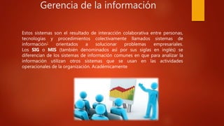 Gerencia de la información
Estos sistemas son el resultado de interacción colaborativa entre personas,
tecnologías y procedimientos colectivamente llamados sistemas de
información1 orientados a solucionar problemas empresariales.
Los SIG o MIS (también denominados así por sus siglas en inglés) se
diferencian de los sistemas de información comunes en que para analizar la
información utilizan otros sistemas que se usan en las actividades
operacionales de la organización. Académicamente
 
