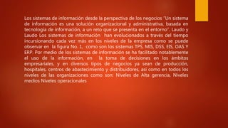 Los sistemas de información desde la perspectiva de los negocios “Un sistema
de información es una solución organizacional y administrativa, basada en
tecnología de información, a un reto que se presenta en el entorno”. Laudo y
Laudo Los sistemas de información han evolucionados a través del tiempo
incursionando cada vez más en los niveles de la empresa como se puede
observar en la figura No. 1, como son los sistemas TPS, MIS, DSS, EIS, OAS Y
ERP. Por medio de los sistemas de información se ha facilitado notablemente
el uso de la información, en la toma de decisiones en los ámbitos
empresariales, y en diversos tipos de negocios ya sean de producción,
hospitales, centros de abastecimiento y distribuidores, así como en todos los
niveles de las organizaciones como son: Niveles de Alta gerencia, Niveles
medios Niveles operacionales
 
