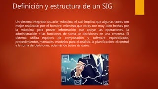 Definición y estructura de un SIG
Un sistema integrado usuario–máquina, el cual implica que algunas tareas son
mejor realizadas por el hombre, mientras que otras son muy bien hechas por
la máquina, para prever información que apoye las operaciones, la
administración y las funciones de toma de decisiones en una empresa. El
sistema utiliza equipos de computación y software especializado,
procedimientos, manuales, modelos para el análisis, la planificación, el control
y la toma de decisiones, además de bases de datos.
 