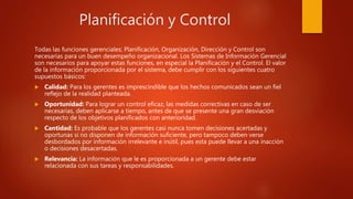 Planificación y Control
Todas las funciones gerenciales; Planificación, Organización, Dirección y Control son
necesarias para un buen desempeño organizacional. Los Sistemas de Información Gerencial
son necesarios para apoyar estas funciones, en especial la Planificación y el Control. El valor
de la información proporcionada por el sistema, debe cumplir con los siguientes cuatro
supuestos básicos:
 Calidad: Para los gerentes es imprescindible que los hechos comunicados sean un fiel
reflejo de la realidad planteada.
 Oportunidad: Para lograr un control eficaz, las medidas correctivas en caso de ser
necesarias, deben aplicarse a tiempo, antes de que se presente una gran desviación
respecto de los objetivos planificados con anterioridad.
 Cantidad: Es probable que los gerentes casi nunca tomen decisiones acertadas y
oportunas si no disponen de información suficiente, pero tampoco deben verse
desbordados por información irrelevante e inútil, pues esta puede llevar a una inacción
o decisiones desacertadas.
 Relevancia: La información que le es proporcionada a un gerente debe estar
relacionada con sus tareas y responsabilidades.
 