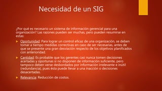 Necesidad de un SIG
¿Por qué es necesario un sistema de información gerencial para una
organización? Las razones pueden ser muchas, pero pueden resumirse en
estas:
 Oportunidad: Para lograr un control eficaz de una organización, se deben
tomar a tiempo medidas correctivas en caso de ser necesarias, antes de
que se presente una gran desviación respecto de los objetivos planificados
con anterioridad.
 Cantidad: Es probable que los gerentes casi nunca tomen decisiones
acertadas y oportunas si no disponen de información suficiente, pero
tampoco deben verse desbordados por información irrelevante e inútil
(redundancia), pues ésta puede llevar a una inacción o decisiones
desacertadas.
 Relevancia: Reducción de costos.
 