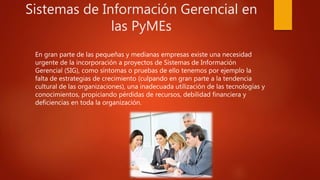 Sistemas de Información Gerencial en
las PyMEs
En gran parte de las pequeñas y medianas empresas existe una necesidad
urgente de la incorporación a proyectos de Sistemas de Información
Gerencial (SIG), como síntomas o pruebas de ello tenemos por ejemplo la
falta de estrategias de crecimiento (culpando en gran parte a la tendencia
cultural de las organizaciones), una inadecuada utilización de las tecnologías y
conocimientos, propiciando pérdidas de recursos, debilidad financiera y
deficiencias en toda la organización.
 