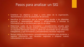 Pasos para analizar un SIG
 Establecer los objetivos a largo y corto plazo de la organización,
departamento o punto de prestación de servicios.
 Identificar la información que se requiere para ayudar a las diferentes
personas a desempeñarse efectiva y eficientemente, y eliminar la
información que se recolecta pero que no se utiliza.
 Determinar cuáles de los formularios y procedimientos actuales para
recolectar, registrar, tabular, analizar y brindar la información, son sencillos,
no requieren demasiado tiempo y cubren las necesidades de los diferentes
trabajadores, y qué formularios y procedimientos necesitan mejorarse.
 Revisar todos los formularios y procedimientos existentes para recolectar y
registrar información que necesiten mejorarse o preparar nuevos
instrumentos si es necesario.
 
