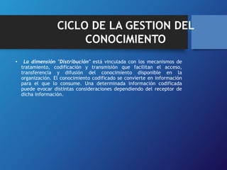 CICLO DE LA GESTION DEL 
CONOCIMIENTO 
• La dimensión "Distribución" está vinculada con los mecanismos de 
tratamiento, codificación y transmisión que facilitan el acceso, 
transferencia y difusión del conocimiento disponible en la 
organización. El conocimiento codificado se convierte en información 
para el que lo consume. Una determinada información codificada 
puede evocar distintas consideraciones dependiendo del receptor de 
dicha información. 
 
