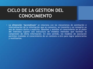 CICLO DE LA GESTION DEL 
CONOCIMIENTO 
• La dimensión "Aprendizaje" se relaciona con los mecanismos de asimilación e 
internalización de la información que se comunica, se transmite y se comparte ya 
sea de manera tácita o explicita. Absorber y asimilar el conocimiento en el plano 
del individuo supone una estructura de modelos mentales que facilitan la 
compresión de dicha información. En este sentido, los modelos de asociación 
permiten trasladar el conocimiento de un contexto a otro para lograr potenciarlos 
y reutilizarlos. 
 