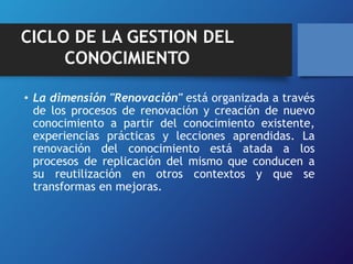 CICLO DE LA GESTION DEL 
CONOCIMIENTO 
• La dimensión "Renovación" está organizada a través 
de los procesos de renovación y creación de nuevo 
conocimiento a partir del conocimiento existente, 
experiencias prácticas y lecciones aprendidas. La 
renovación del conocimiento está atada a los 
procesos de replicación del mismo que conducen a 
su reutilización en otros contextos y que se 
transformas en mejoras. 
 