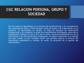 CGC RELACION PERSONA, GRUPO Y 
SOCIEDAD 
De otra parte el aprendizaje es el proceso de transformación y de incorporación 
del conocimiento tanto a nivel persona, como de grupo o de organización en su 
conjunto. El aprendizaje en equipo, se basa en procesos de observación 
interpersonal y en compartir el grupo sus conocimientos individuales, para ello es 
fundamental trabajar en red y son, por lo tanto, técnicas facilitadoras las de la 
información y las comunicaciones. Finalmente, el capital intelectual es la medida 
del valor creado, es una “variable fondo” que permite explicar la eficacia del 
aprendizaje organizativo y evaluar, en suma, la eficiencia de la gestión del 
conocimiento. 
 