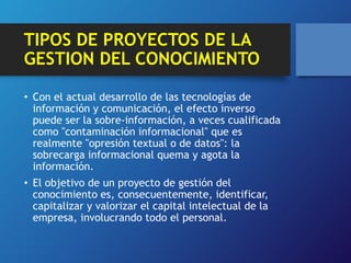 TIPOS DE PROYECTOS DE LA 
GESTION DEL CONOCIMIENTO 
• Con el actual desarrollo de las tecnologías de 
información y comunicación, el efecto inverso 
puede ser la sobre-información, a veces cualificada 
como "contaminación informacional" que es 
realmente "opresión textual o de datos": la 
sobrecarga informacional quema y agota la 
información. 
• El objetivo de un proyecto de gestión del 
conocimiento es, consecuentemente, identificar, 
capitalizar y valorizar el capital intelectual de la 
empresa, involucrando todo el personal. 
 
