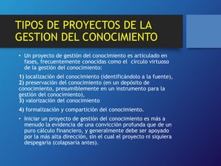 TIPOS DE PROYECTOS DE LA 
GESTION DEL CONOCIMIENTO 
• Un proyecto de gestión del conocimiento es articulado en 
fases, frecuentemente conocidas como el círculo virtuoso 
de la gestión del conocimiento: 
1) localización del conocimiento (identificándolo a la fuente), 
2) preservación del conocimiento (en un depósito de 
conocimiento, presumiblemente en un instrumento para la 
gestión del conocimiento), 
3) valorización del conocimiento 
4) formalización y compartición del conocimiento. 
• Iniciar un proyecto de gestión del conocimiento es más a 
menudo la evidencia de una convicción profunda que de un 
puro cálculo financiero, y generalmente debe ser apoyado 
por la más alta dirección, sin el cual el proyecto ni siquiera 
despegaría (colapsaría antes). 
 