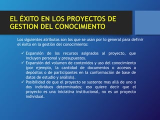 EL ÉXITO EN LOS PROYECTOS DE 
GESTION DEL CONOCIMIENTO 
Los siguientes atributos son los que se usan por lo general para definir 
el éxito en la gestión del conocimiento: 
 Expansión de los recursos asignados al proyecto, que 
incluyen personal y presupuestos. 
 Expansión del volumen de contenidos y uso del conocimiento 
(por ejemplo, la cantidad de documentos o accesos a 
depósitos o de participantes en la conformación de base de 
datos de estudio y análisis). 
 Posibilidad de que el proyecto se sustente mas allá de uno o 
dos individuos determinados; eso quiere decir que el 
proyecto es una iniciativa institucional, no es un proyecto 
individual. 
 