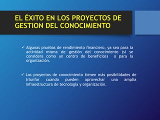 EL ÉXITO EN LOS PROYECTOS DE 
GESTION DEL CONOCIMIENTO 
 Algunas pruebas de rendimiento financiero, ya sea para la 
actividad misma de gestión del conocimiento (si se 
considera como un centro de beneficios) o para la 
organización. 
 Los proyectos de conocimiento tienen más posibilidades de 
triunfar cuando pueden aprovechar una amplia 
infraestructura de tecnología y organización. 
 