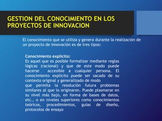 GESTION DEL CONOCIMIENTO EN LOS 
PROYECTOS DE INNOVACION 
El conocimiento que se utiliza y genera durante la realización de 
un proyecto de innovación es de tres tipos: 
Conocimiento explícito: 
Es aquel que es posible formalizar mediante reglas 
lógicas (racional) y que de este modo puede 
hacerse accesible a cualquier persona. El 
conocimiento explícito puede ser sacado de su 
contexto original y generalizado de modo 
que permita la resolución futura problemas 
similares al que lo originaron. Puede plasmarse en 
su nivel más bajo, en forma de bases de datos, 
etc., o en niveles superiores como conocimientos 
teóricos, procedimientos, guías de diseño, 
protocolos de ensayo 
 