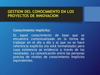 GESTION DEL CONOCIMIENTO EN LOS 
PROYECTOS DE INNOVACION 
Conocimiento implícito: 
Es aquel conocimiento de base que se 
encuentra contextualizado en la forma de 
trabajar en el día a día y al que no se hace 
referencia explícita (no está formalizado) pero 
cuya existencia se evidencia a través de los 
resultados. La comunicación entre las personas 
precisa de niveles de conocimiento implícito 
equivalentes. 
 