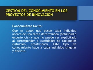 GESTION DEL CONOCIMIENTO EN LOS 
PROYECTOS DE INNOVACION 
Conocimiento tácito: 
Que es aquel que posee cada individuo 
acerca de una tarea determinada (habilidad o 
experiencia) y que no puede ser explicitado 
al corresponder a cualidades no racionales 
(intuición, creatividad). Este tipo de 
conocimiento hace a cada individuo singular 
y distinto. 
 