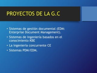 PROYECTOS DE LA G.C 
• Sistemas de gestión documental (EDM: 
Enterprise Document Management). 
• Sistemas de ingeniería basados en el 
conocimiento KBE 
• La ingeniería concurrente CE 
• Sistemas PDM/EDM. 
 