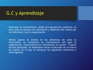 G.C y Aprendizaje 
• Gestionar el conocimiento, desde una perspectiva sistémica, es 
ante todo un proceso de asimilación y absorción del mismo por 
los individuos y por la organización. 
• Hemos puesto el acento en las dinámicas de cómo la 
información se transforma en conocimiento útil para la 
organización. Conocimiento es "información en acción". A partir 
de este postulado, es importante situar la discusión en un marco 
de análisis en el que se destacan los siguientes elementos e 
interrogantes: 
 