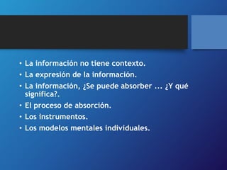 • La información no tiene contexto. 
• La expresión de la información. 
• La información, ¿Se puede absorber ... ¿Y qué 
significa?. 
• El proceso de absorción. 
• Los instrumentos. 
• Los modelos mentales individuales. 
 