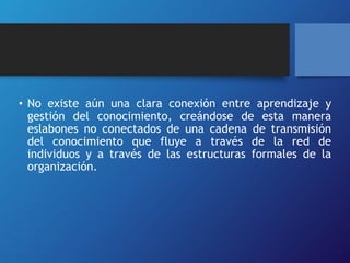 • No existe aún una clara conexión entre aprendizaje y 
gestión del conocimiento, creándose de esta manera 
eslabones no conectados de una cadena de transmisión 
del conocimiento que fluye a través de la red de 
individuos y a través de las estructuras formales de la 
organización. 
 