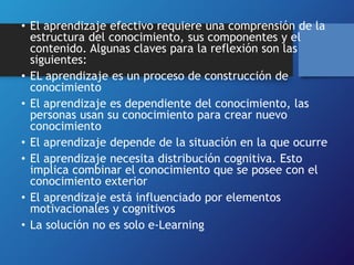 • El aprendizaje efectivo requiere una comprensión de la 
estructura del conocimiento, sus componentes y el 
contenido. Algunas claves para la reflexión son las 
siguientes: 
• EL aprendizaje es un proceso de construcción de 
conocimiento 
• El aprendizaje es dependiente del conocimiento, las 
personas usan su conocimiento para crear nuevo 
conocimiento 
• El aprendizaje depende de la situación en la que ocurre 
• El aprendizaje necesita distribución cognitiva. Esto 
implica combinar el conocimiento que se posee con el 
conocimiento exterior 
• El aprendizaje está influenciado por elementos 
motivacionales y cognitivos 
• La solución no es solo e-Learning 
 