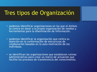 Tres tipos de Organización 
• podemos identificar organizaciones en las que el énfasis 
se centra en dotar a la propia organización de medios y 
herramientas para la diseminación de información. 
• podemos identificar la organización que centra su 
atención en la conformación de estructuras de 
colaboración basadas en la auto motivación de los 
individuos. 
• se identifican las organizaciones que establecen rutinas 
administrativas para crear un marco de actuación que 
facilite los procesos de transferencia del conocimiento. 
 