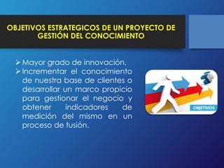 OBJETIVOS ESTRATEGICOS DE UN PROYECTO DE 
GESTIÓN DEL CONOCIMIENTO 
Mayor grado de innovación, 
 Incrementar el conocimiento 
de nuestra base de clientes o 
desarrollar un marco propicio 
para gestionar el negocio y 
obtener indicadores de 
medición del mismo en un 
proceso de fusión. 
 