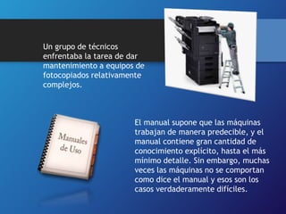 Un grupo de técnicos 
enfrentaba la tarea de dar 
mantenimiento a equipos de 
fotocopiados relativamente 
complejos. 
El manual supone que las máquinas 
trabajan de manera predecible, y el 
manual contiene gran cantidad de 
conocimiento explícito, hasta el más 
mínimo detalle. Sin embargo, muchas 
veces las máquinas no se comportan 
como dice el manual y esos son los 
casos verdaderamente difíciles. 
 