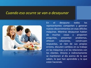 Cuando eso ocurre se van a desayunar 
En el desayuno todos los 
representantes comparten y generan 
nuevos discernimientos en esas difíciles 
máquinas. Mientras desayunan hablan 
de muchas cosas y proponen 
preguntas, presentan problemas, 
ofrecen soluciones, construyen 
respuestas, se ríen de sus propios 
errores, discuten cambios en su trabajo 
en las máquinas y en las relaciones con 
los clientes. Directa e indirectamente 
se mantienen al día acerca de lo que 
saben, lo que han aprendido y lo que 
están haciendo. 
 