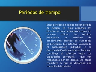 Períodos de tiempo 
Estos períodos de tiempo no son pérdida 
de tiempo. En esas ocasiones los 
técnicos se usan mutuamente como sus 
recursos críticos. Los técnicos 
desarrollan un colectivo de 
conocimientos prácticos del cual todos 
se benefician. Ese colectivo transciende 
el conocimiento individual y la 
documentación de la empresa. Cada uno 
contribuye al colectivo según sus 
capacidades personales que son 
reconocidas por los demás. Ese grupo 
constituye lo que se denomina una 
comunidad de práctica. 
 