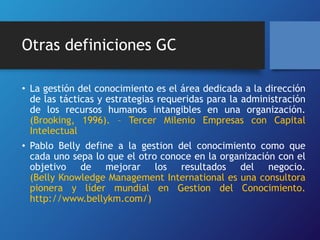 Otras definiciones GC 
• La gestión del conocimiento es el área dedicada a la dirección 
de las tácticas y estrategias requeridas para la administración 
de los recursos humanos intangibles en una organización. 
(Brooking, 1996). – Tercer Milenio Empresas con Capital 
Intelectual 
• Pablo Belly define a la gestion del conocimiento como que 
cada uno sepa lo que el otro conoce en la organización con el 
objetivo de mejorar los resultados del negocio. 
(Belly Knowledge Management International es una consultora 
pionera y líder mundial en Gestion del Conocimiento. 
http://www.bellykm.com/) 
 