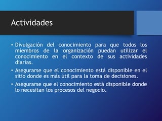 Actividades 
• Divulgación del conocimiento para que todos los 
miembros de la organización puedan utilizar el 
conocimiento en el contexto de sus actividades 
diarias. 
• Asegurarse que el conocimiento está disponible en el 
sitio donde es más útil para la toma de decisiones. 
• Asegurarse que el conocimiento está disponible donde 
lo necesitan los procesos del negocio. 
 