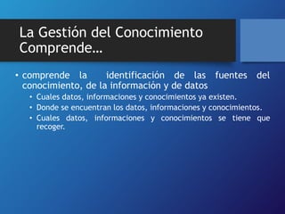 La Gestión del Conocimiento 
Comprende… 
• comprende la identificación de las fuentes del 
conocimiento, de la información y de datos 
• Cuales datos, informaciones y conocimientos ya existen. 
• Donde se encuentran los datos, informaciones y conocimientos. 
• Cuales datos, informaciones y conocimientos se tiene que 
recoger. 
 