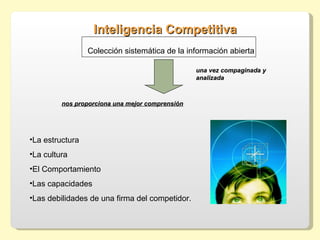Inteligencia Competitiva
                 Colección sistemática de la información abierta

                                                 una vez compaginada y
                                                 analizada



         nos proporciona una mejor comprensión




•La estructura
•La cultura
•El Comportamiento
•Las capacidades
•Las debilidades de una firma del competidor.
 