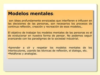 Modelos mentales:
 son ideas profundamente enraizadas que interfieren e influyen en
las decisiones de las personas, son necesarios los procesos de
continua reflexión, creación y recreación de esos modelos,.

El objetivo de trabajar los modelos mentales de las personas es el
de evolucionar en nuestra forma de pensar. No podemos seguir
avanzando con los paradigmas de la sociedad industrial.


•Aprender a oír y respetar los modelos mentales de los
interlocutores, usando las técnicas de reflexión, el dialogo, etc.
•Metáforas y analogías.
 