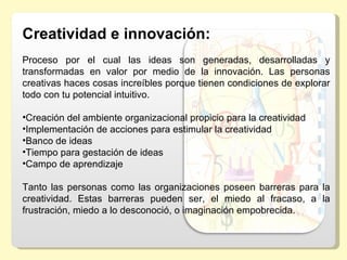 Creatividad e innovación:
Proceso  por  el  cual  las  ideas  son  generadas,  desarrolladas  y 
transformadas  en  valor  por  medio  de  la  innovación.  Las  personas 
creativas haces cosas increíbles porque tienen condiciones de explorar 
todo con tu potencial intuitivo.
  
•Creación del ambiente organizacional propicio para la creatividad
•Implementación de acciones para estimular la creatividad
•Banco de ideas
•Tiempo para gestación de ideas
•Campo de aprendizaje
 
Tanto  las  personas  como  las  organizaciones  poseen  barreras  para  la 
creatividad.  Estas  barreras  pueden  ser,  el  miedo  al  fracaso,  a  la 
frustración, miedo a lo desconoció, o imaginación empobrecida.
 