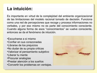 La intuición: 
Es importante en virtud de la complejidad del ambiente organizacional 
de las limitaciones del modelo racional tomado de decisión. Funciona 
como una red de percepciones que recoge y procesa informaciones no 
verbales,  y  por  eso  mismo  no  es  parte  del  conocimiento  consciente. 
Cuando  alguna  forma  de  esos  “conocimientos”  se  vuelve  consciente, 
entonces se da el fenómeno de intuición.

•Escucharse a si mismo
•Confiar en sus corazonadas
•Librarse de los prejuicios
•No dudar de su propia criticas
•Valorizar el pensamiento subjetivo
•Liberar tu mente
•Procurar analogías
•Prestar atención a los sueños
•Convertir los problemas en ventajas.
 