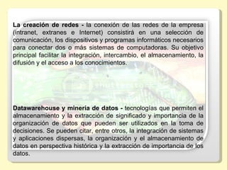 La creación de redes -  la  conexión  de  las  redes  de  la  empresa 
(intranet,  extranes  e  Internet)  consistirá  en  una  selección  de 
comunicación, los dispositivos y programas informáticos necesarios 
para  conectar  dos  o  más  sistemas  de  computadoras.  Su  objetivo 
principal  facilitar  la  integración,  intercambio,  el  almacenamiento,  la 
difusión y el acceso a los conocimientos. 




Datawarehouse y minería de datos - tecnologías que permiten el 
almacenamiento  y  la  extracción  de  significado  y  importancia  de  la 
organización  de  datos  que  pueden  ser  utilizados  en  la  toma  de 
decisiones. Se pueden citar, entre otros, la integración de sistemas 
y  aplicaciones  dispersas,  la  organización  y  el  almacenamiento  de 
datos en perspectiva histórica y la extracción de importancia de los 
datos.
 
