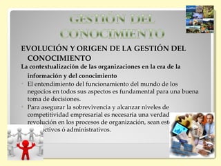EVOLUCIÓN Y ORIGEN DE LA GESTIÓN DEL
 CONOCIMIENTO
La contextualización de las organizaciones en la era de la
  información y del conocimiento
 El entendimiento del funcionamiento del mundo de los
  negocios en todos sus aspectos es fundamental para una buena
  toma de decisiones.
 Para asegurar la sobrevivencia y alcanzar niveles de
  competitividad empresarial es necesaria una verdadera
  revolución en los procesos de organización, sean estos
  productivos ó administrativos.
 