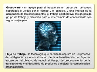 Groupware -  un  apoyo  para  el  trabajo  en  un  grupo  de    personas, 
separadas  o  unidas  por  el  tiempo  y  el  espacio,  y  una  interfaz  de  la 
aprobación de los conocimientos, el trabajo colaborativo, los grupos de 
grupo de trabajo y discusión para el intercambio de conocimiento son 
algunos ejemplos.




Flujo de trabajo - la tecnología que permite la captura de   el proceso 
de  inteligencia  y  /  o  construcción  de  la  automatización  del  flujo  de 
trabajo  con  el  objetivo  de  reducir  el  tiempo  de  procesamiento  de  la 
transacciones y el desarrollo de productos y mejorar la comunicación 
organizacional. 
 