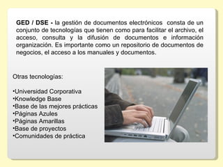 GED / DSE - la gestión de documentos electrónicos  consta de un 
 conjunto de tecnologías que tienen como para facilitar el archivo, el 
 acceso,  consulta  y  la  difusión  de  documentos  e  información 
 organización. Es importante como un repositorio de documentos de 
 negocios, el acceso a los manuales y documentos.


Otras tecnologías:

•Universidad Corporativa
•Knowledge Base
•Base de las mejores prácticas 
•Páginas Azules 
•Páginas Amarillas 
•Base de proyectos 
•Comunidades de práctica 
 