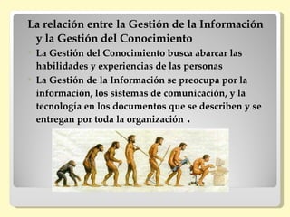 La relación entre la Gestión de la Información
 y la Gestión del Conocimiento
   La Gestión del Conocimiento busca abarcar las
    habilidades y experiencias de las personas
   La Gestión de la Información se preocupa por la
    información, los sistemas de comunicación, y la
    tecnología en los documentos que se describen y se
    entregan por toda la organización .
 