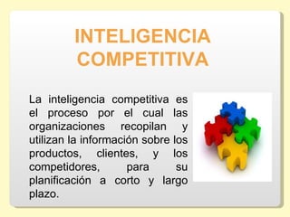INTELIGENCIA
         COMPETITIVA
La  inteligencia  competitiva  es 
el  proceso  por  el  cual  las 
organizaciones  recopilan  y 
utilizan la información sobre los 
productos,  clientes,  y  los 
competidores,        para      su 
planificación  a  corto  y  largo 
plazo.
 