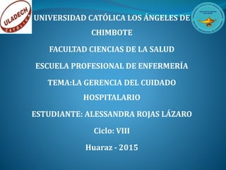 UNIVERSIDAD CATÓLICA LOS ÁNGELES DE
CHIMBOTE
FACULTAD CIENCIAS DE LA SALUD
ESCUELA PROFESIONAL DE ENFERMERÍA
TEMA:LA GERENCIA DEL CUIDADO
HOSPITALARIO
ESTUDIANTE: ALESSANDRA ROJAS LÁZARO
Ciclo: VIII
Huaraz - 2015
 