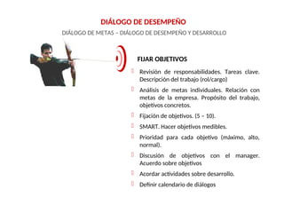 DIÁLOGO DE DESEMPEÑO
DIÁLOGO DE METAS – DIÁLOGO DE DESEMPEÑO Y DESARROLLO
FIJAR OBJETIVOS
 Revisión de responsabilidades. Tareas clave.
Descripción del trabajo (rol/cargo)
 Análisis de metas individuales. Relación con
metas de la empresa. Propósito del trabajo,
objetivos concretos.
 Fijación de objetivos. (5 – 10).
 SMART. Hacer objetivos medibles.
 Prioridad para cada objetivo (máximo, alto,
normal).
 Discusión de objetivos con el manager.
Acuerdo sobre objetivos
 Acordar actividades sobre desarrollo.
 Definir calendario de diálogos
 